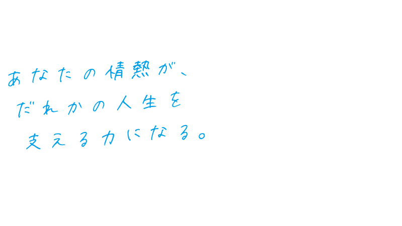 あなたの情熱が、誰かの人生を支える力になる