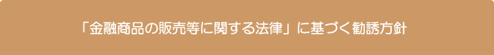 「金融商品の販売等に関する法律」に基づく勧誘方針