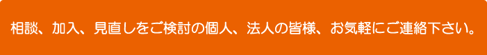 相談、加入、見直しをご検討の個人、法人の皆様、お気軽にご連絡下さい。